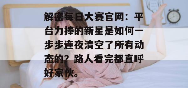 解密每日大赛官网：平台力捧的新星是如何一步步连夜清空了所有动态的？路人看完都直呼好家伙。