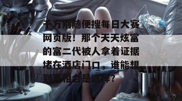 千万别随便搜每日大赛网页版！那个天天炫富的富二代被人拿着证据堵在酒店门口，谁能想到真相会是这样？