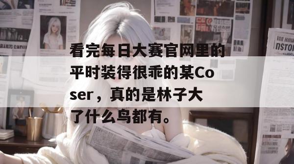 看完每日大赛官网里的平时装得很乖的某Coser，真的是林子大了什么鸟都有。