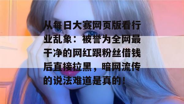从每日大赛网页版看行业乱象：被誉为全网最干净的网红跟粉丝借钱后直接拉黑，暗网流传的说法难道是真的！