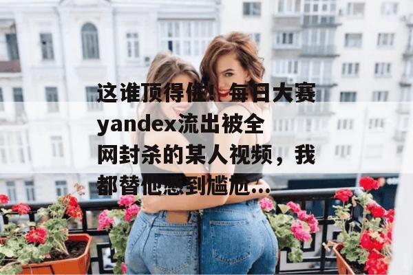 这谁顶得住!每日大赛yandex流出被全网封杀的某人视频,我都替他感到尴尬... 这谁顶得住!每日大赛yandex流出被全网封杀的某人视频,我都替他感到尴尬...