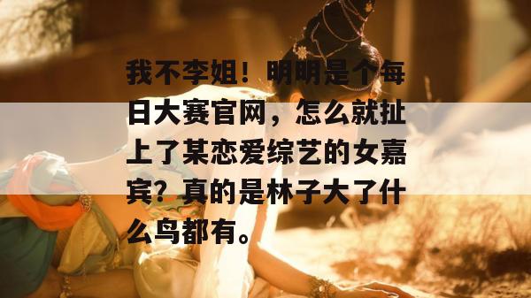 我不李姐!明明是个每日大赛官网,怎么就扯上了某恋爱综艺的女嘉宾?真的是林子大了什么鸟都有。 我不李姐!明明是个每日大赛官网,怎么就扯上了某恋爱综艺的女嘉宾?真的是林子大了什么鸟都有。