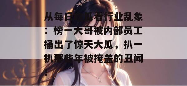 从每日吃瓜看行业乱象:榜一大哥被内部员工捅出了惊天大瓜,扒一扒那些年被掩盖的丑闻! 从每日吃瓜看行业乱象:榜一大哥被内部员工捅出了惊天大瓜,扒一扒那些年被掩盖的丑闻!