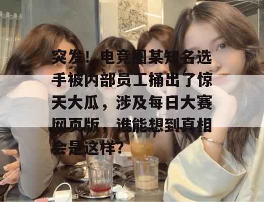突发！电竞圈某知名选手被内部员工捅出了惊天大瓜，涉及每日大赛网页版，谁能想到真相会是这样？