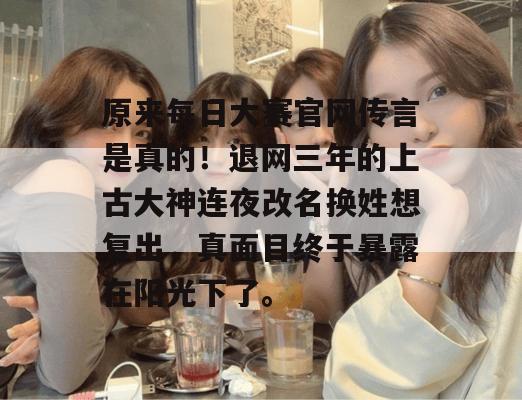 原来每日大赛官网传言是真的！退网三年的上古大神连夜改名换姓想复出，真面目终于暴露在阳光下了。