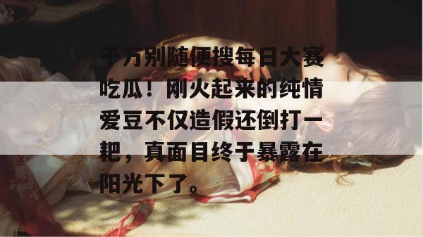 千万别随便搜每日大赛吃瓜!刚火起来的纯情爱豆不仅造假还倒打一耙,真面目终于暴露在阳光下了。 千万别随便搜每日大赛吃瓜!刚火起来的纯情爱豆不仅造假还倒打一耙,真面目终于暴露在阳光下了。