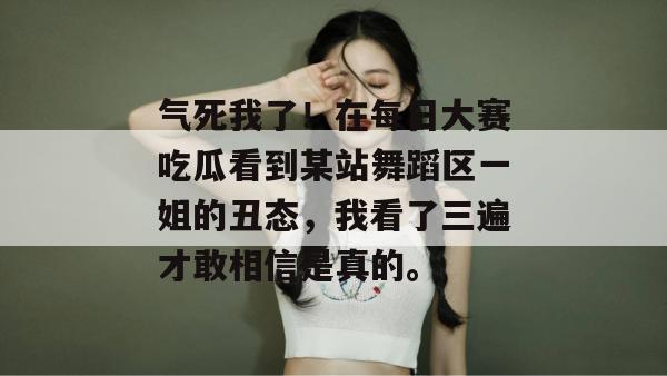 气死我了!在每日大赛吃瓜看到某站舞蹈区一姐的丑态,我看了三遍才敢相信是真的。 气死我了!在每日大赛吃瓜看到某站舞蹈区一姐的丑态,我看了三遍才敢相信是真的。