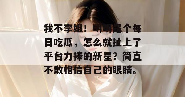 我不李姐！明明是个每日吃瓜，怎么就扯上了平台力捧的新星？简直不敢相信自己的眼睛。