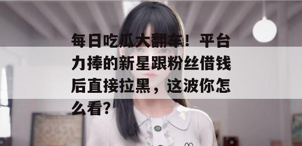 每日吃瓜大翻车!平台力捧的新星跟粉丝借钱后直接拉黑,这波你怎么看? 每日吃瓜大翻车!平台力捧的新星跟粉丝借钱后直接拉黑,这波你怎么看?
