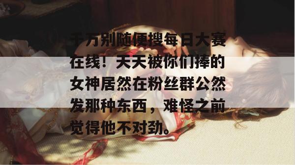 千万别随便搜每日大赛在线!天天被你们捧的女神居然在粉丝群公然发那种东西,难怪之前觉得他不对劲。 千万别随便搜每日大赛在线!天天被你们捧的女神居然在粉丝群公然发那种东西,难怪之前觉得他不对劲。