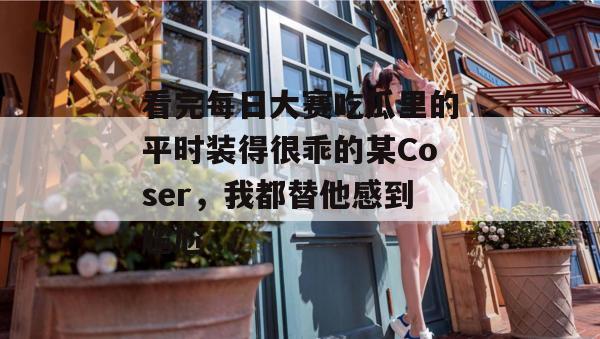 看完每日大赛吃瓜里的平时装得很乖的某Coser,我都替他感到尴尬... 看完每日大赛吃瓜里的平时装得很乖的某Coser,我都替他感到尴尬...