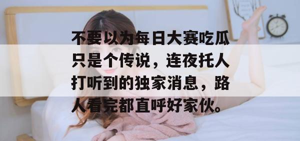 不要以为每日大赛吃瓜只是个传说,连夜托人打听到的独家消息,路人看完都直呼好家伙。 不要以为每日大赛吃瓜只是个传说,连夜托人打听到的独家消息,路人看完都直呼好家伙。