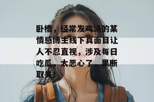 卧槽，经常发鸡汤的某情感博主线下真面目让人不忍直视，涉及每日吃瓜，太恶心了，果断取关！