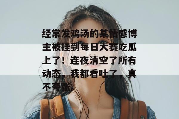 经常发鸡汤的某情感博主被挂到每日大赛吃瓜上了！连夜清空了所有动态，我都看吐了，真不夸张。