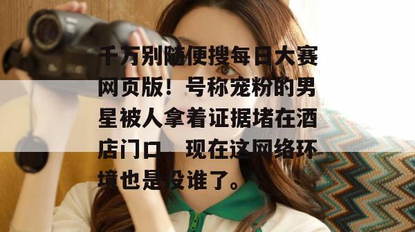 千万别随便搜每日大赛网页版！号称宠粉的男星被人拿着证据堵在酒店门口，现在这网络环境也是没谁了。