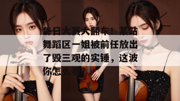 每日大赛大翻车！某站舞蹈区一姐被前任放出了毁三观的实锤，这波你怎么看？
