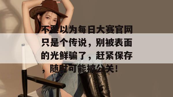 不要以为每日大赛官网只是个传说，别被表面的光鲜骗了，赶紧保存，随时可能被公关！