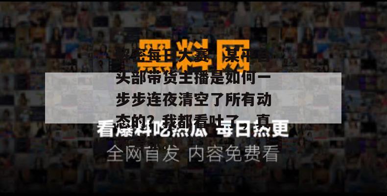 解密每日大赛：某平台头部带货主播是如何一步步连夜清空了所有动态的？我都看吐了，真不夸张。
