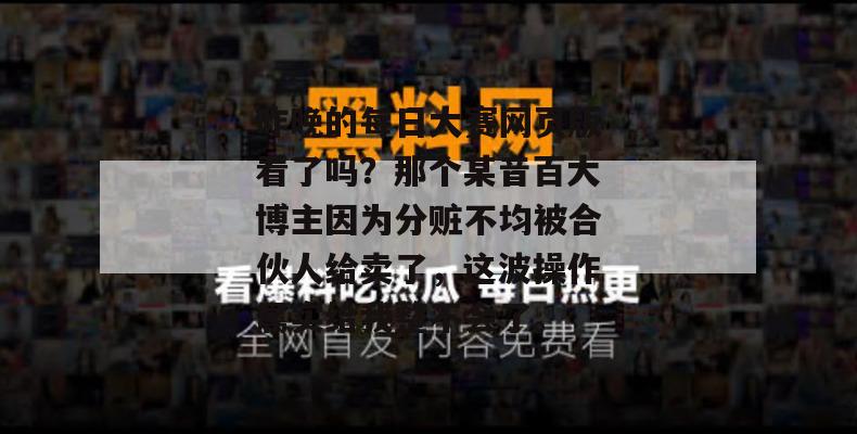 昨晚的每日大赛网页版看了吗?那个某音百大博主因为分赃不均被合伙人给卖了,这波操作属实给我整不会了。 昨晚的每日大赛网页版看了吗?那个某音百大博主因为分赃不均被合伙人给卖了,这波操作属实给我整不会了。